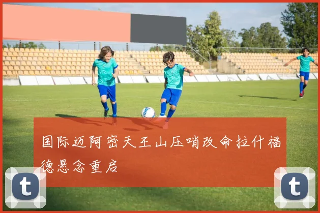 国际迈阿密天王山压哨改命拉什福德悬念重启