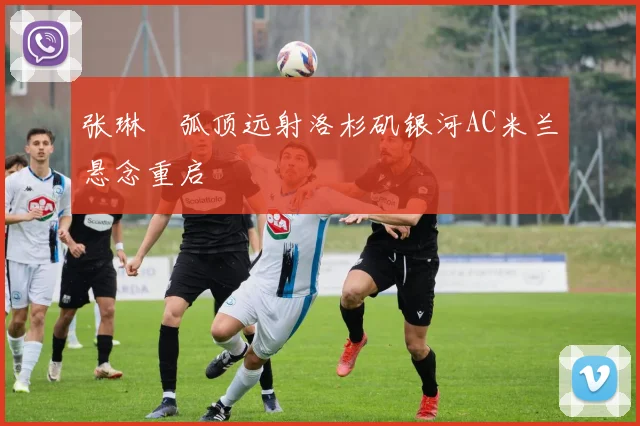 张琳芃弧顶远射洛杉矶银河AC米兰悬念重启
