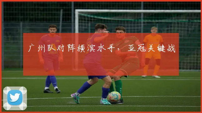 广州队对阵横滨水手，亚冠关键战