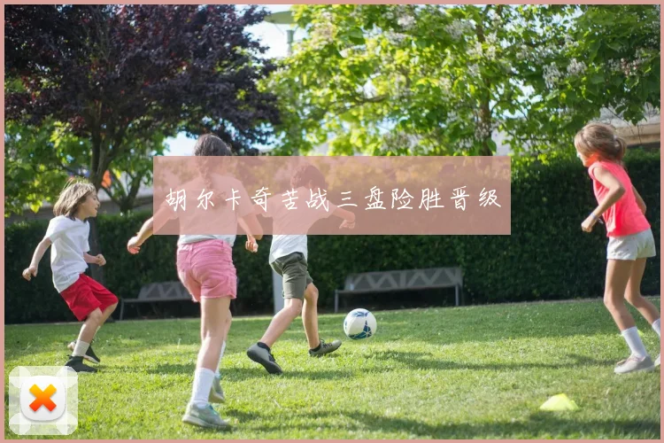 胡尔卡奇苦战三盘险胜晋级
