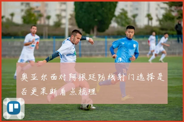 奥亚尔面对阿根廷防线射门选择是否更果断看点梳理