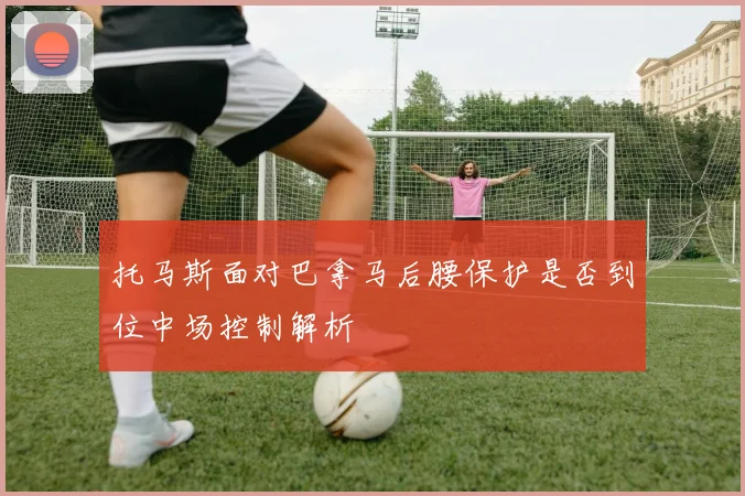 托马斯面对巴拿马后腰保护是否到位中场控制解析