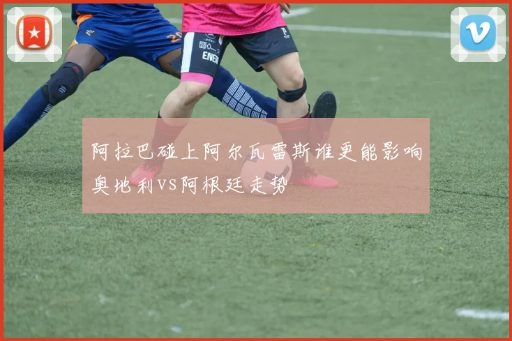 阿拉巴碰上阿尔瓦雷斯谁更能影响奥地利vs阿根廷走势