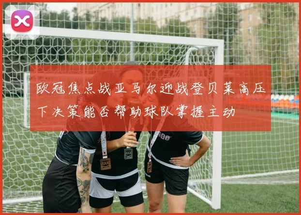 欧冠焦点战亚马尔迎战登贝莱高压下决策能否帮助球队掌握主动