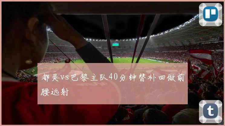 都灵vs巴黎主队40分钟替补回做前腰远射
