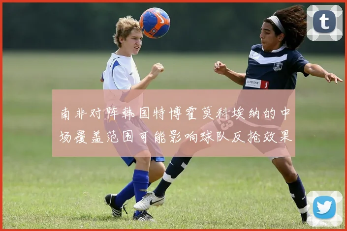 南非对阵韩国特博霍莫科埃纳的中场覆盖范围可能影响球队反抢效果
