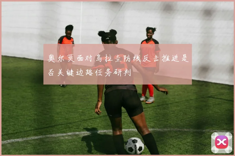 奥尔莫面对乌拉圭防线反击推进是否关键边路任务研判