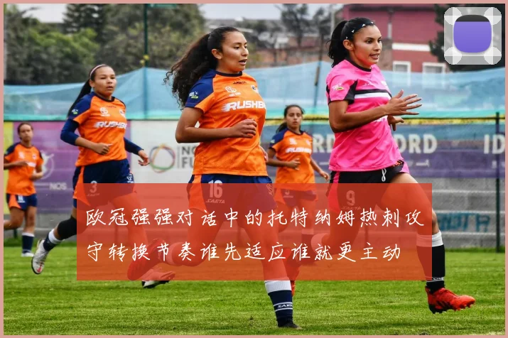 欧冠强强对话中的托特纳姆热刺攻守转换节奏谁先适应谁就更主动