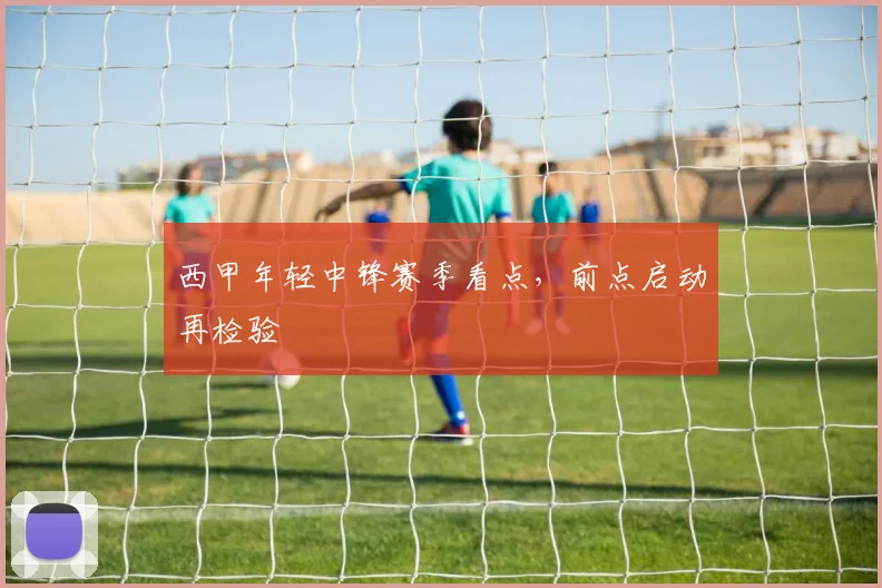 西甲年轻中锋赛季看点，前点启动再检验