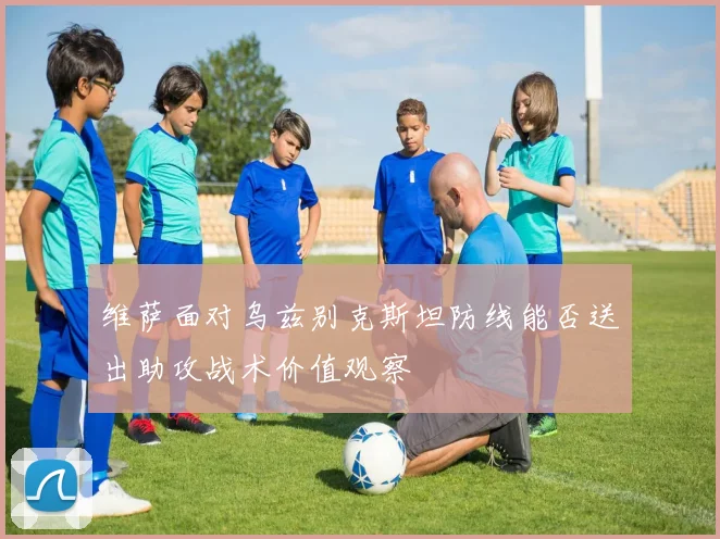 维萨面对乌兹别克斯坦防线能否送出助攻战术价值观察