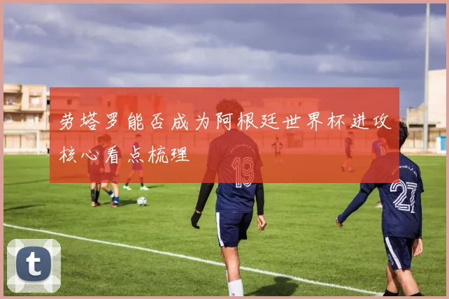 劳塔罗能否成为阿根廷世界杯进攻核心看点梳理