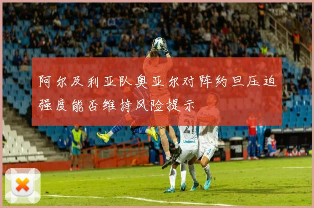 阿尔及利亚队奥亚尔对阵约旦压迫强度能否维持风险提示