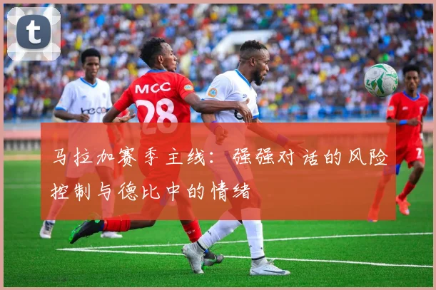 马拉加赛季主线:强强对话的风险控制与德比中的情绪