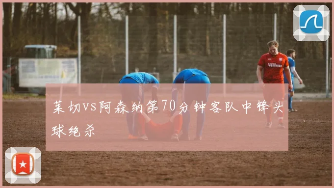 莱切vs阿森纳第70分钟客队中锋头球绝杀