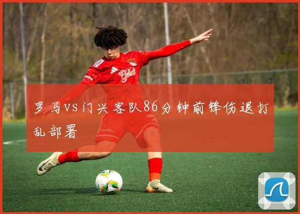 罗马vs门兴客队86分钟前锋伤退打乱部署
