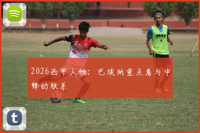 2026西甲人物:巴埃纳重点看与中锋的联系