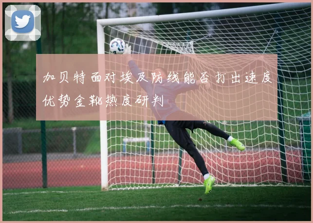 加贝特面对埃及防线能否打出速度优势金靴热度研判