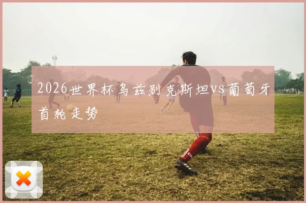 2026世界杯乌兹别克斯坦vs葡萄牙首轮走势