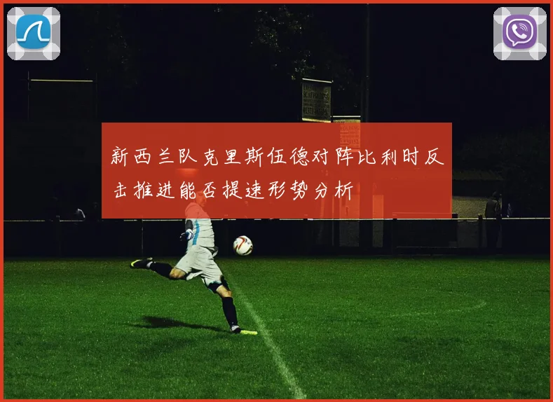 新西兰队克里斯伍德对阵比利时反击推进能否提速形势分析