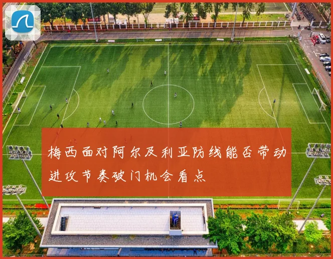 梅西面对阿尔及利亚防线能否带动进攻节奏破门机会看点